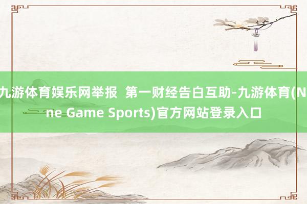 九游体育娱乐网举报 第一财经告白互助-九游体育(Nine Game Sports)官方网站登录入口