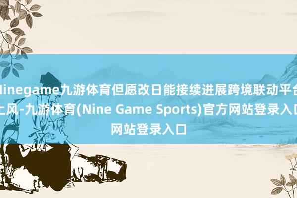 Ninegame九游体育但愿改日能接续进展跨境联动平台上风-九游体育(Nine Game Sports)官方网站登录入口