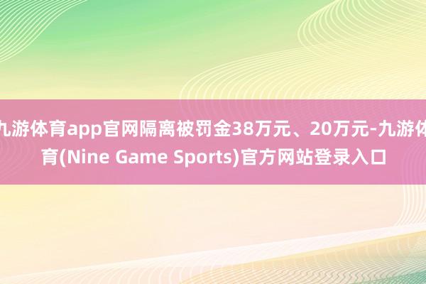 九游体育app官网隔离被罚金38万元、20万元-九游体育(Nine Game Sports)官方网站登录入口