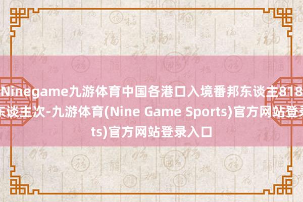 Ninegame九游体育中国各港口入境番邦东谈主818.6万东谈主次-九游体育(Nine Game Sports)官方网站登录入口