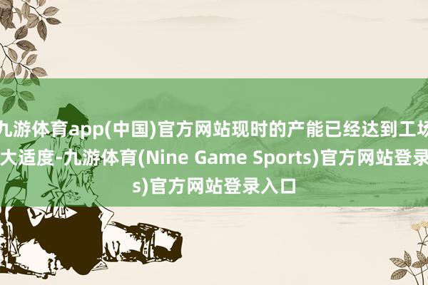 九游体育app(中国)官方网站现时的产能已经达到工场的最大适度-九游体育(Nine Game Sports)官方网站登录入口