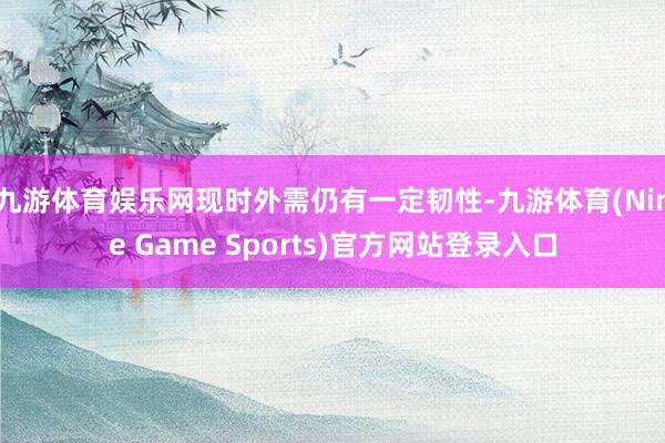 九游体育娱乐网现时外需仍有一定韧性-九游体育(Nine Game Sports)官方网站登录入口