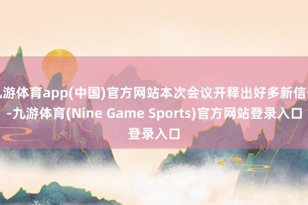 九游体育app(中国)官方网站本次会议开释出好多新信号-九游体育(Nine Game Sports)官方网站登录入口