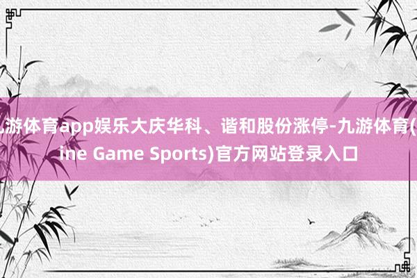 九游体育app娱乐大庆华科、谐和股份涨停-九游体育(Nine Game Sports)官方网站登录入口