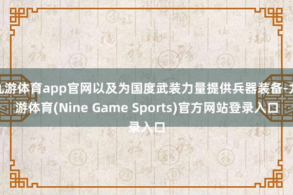 九游体育app官网以及为国度武装力量提供兵器装备-九游体育(Nine Game Sports)官方网站登录入口