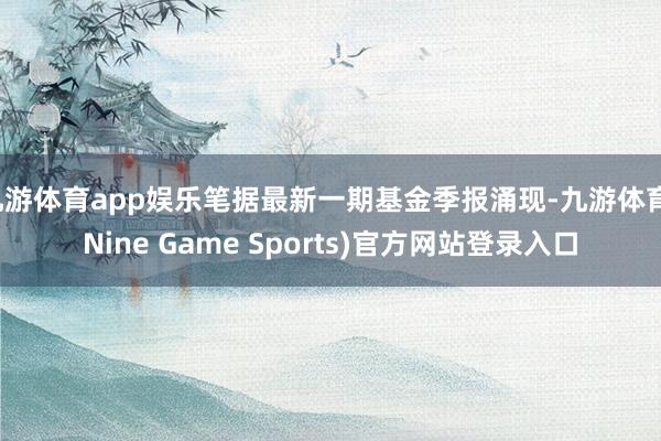 九游体育app娱乐笔据最新一期基金季报涌现-九游体育(Nine Game Sports)官方网站登录入口