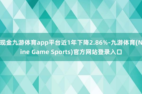 现金九游体育app平台近1年下降2.86%-九游体育(Nine Game Sports)官方网站登录入口