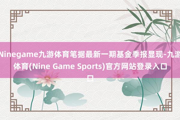 Ninegame九游体育笔据最新一期基金季报显现-九游体育(Nine Game Sports)官方网站登录入口