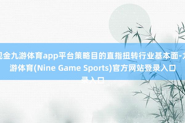 现金九游体育app平台策略目的直指扭转行业基本面-九游体育(Nine Game Sports)官方网站登录入口