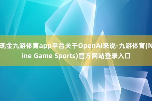 现金九游体育app平台关于OpenAI来说-九游体育(Nine Game Sports)官方网站登录入口