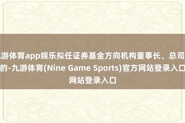 九游体育app娱乐拟任证券基金方向机构董事长、总司理的-九游体育(Nine Game Sports)官方网站登录入口
