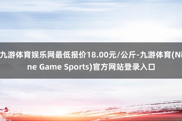 九游体育娱乐网最低报价18.00元/公斤-九游体育(Nine Game Sports)官方网站登录入口