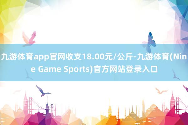九游体育app官网收支18.00元/公斤-九游体育(Nine Game Sports)官方网站登录入口