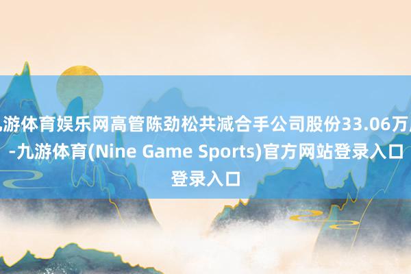 九游体育娱乐网高管陈劲松共减合手公司股份33.06万股-九游体育(Nine Game Sports)官方网站登录入口