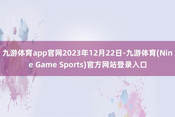 九游体育app官网2023年12月22日-九游体育(Nine Game Sports)官方网站登录入口