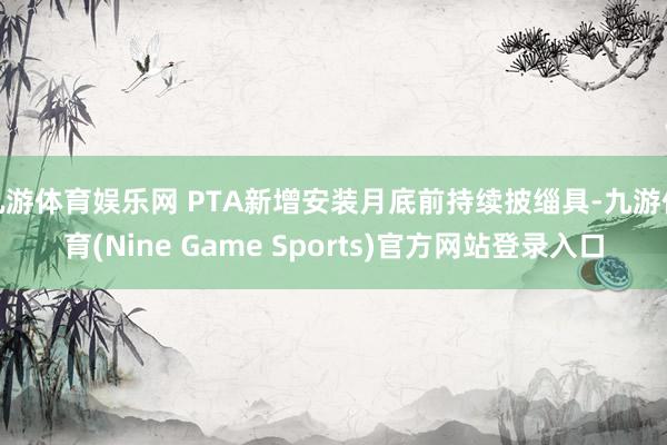 九游体育娱乐网 PTA新增安装月底前持续披缁具-九游体育(Nine Game Sports)官方网站登录入口