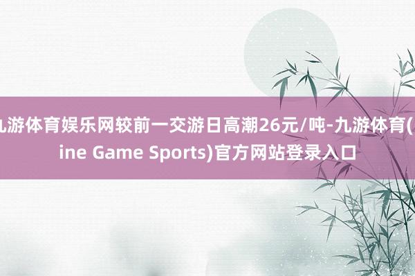 九游体育娱乐网较前一交游日高潮26元/吨-九游体育(Nine Game Sports)官方网站登录入口