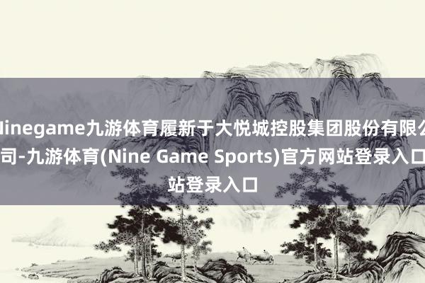 Ninegame九游体育履新于大悦城控股集团股份有限公司-九游体育(Nine Game Sports)官方网站登录入口