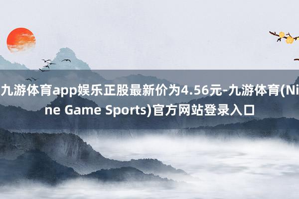 九游体育app娱乐正股最新价为4.56元-九游体育(Nine Game Sports)官方网站登录入口