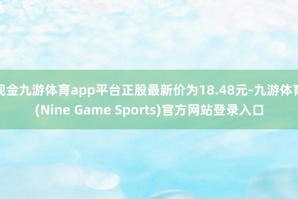 现金九游体育app平台正股最新价为18.48元-九游体育(Nine Game Sports)官方网站登录入口