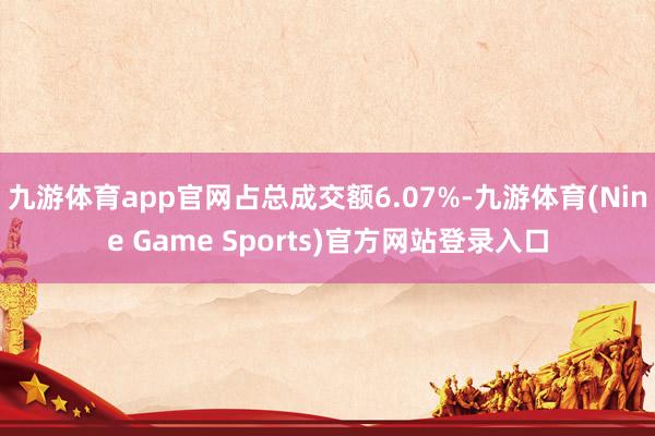九游体育app官网占总成交额6.07%-九游体育(Nine Game Sports)官方网站登录入口