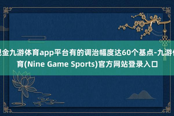 现金九游体育app平台有的调治幅度达60个基点-九游体育(Nine Game Sports)官方网站登录入口
