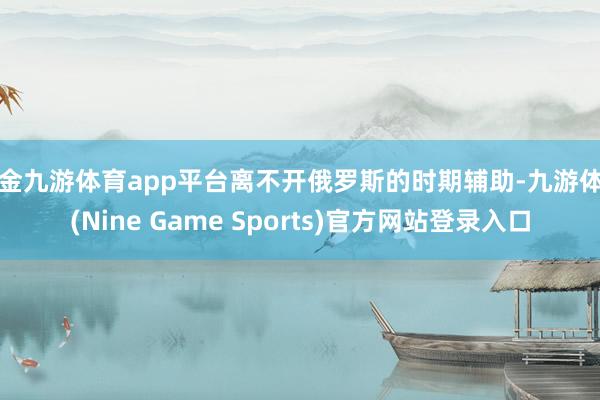 现金九游体育app平台离不开俄罗斯的时期辅助-九游体育(Nine Game Sports)官方网站登录入口