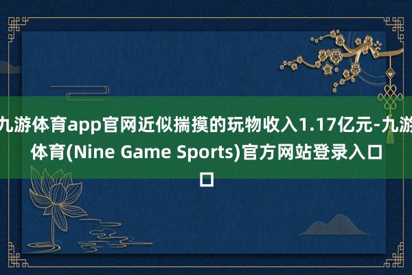 九游体育app官网近似揣摸的玩物收入1.17亿元-九游体育(Nine Game Sports)官方网站登录入口