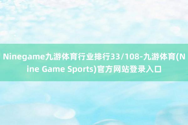 Ninegame九游体育行业排行33/108-九游体育(Nine Game Sports)官方网站登录入口