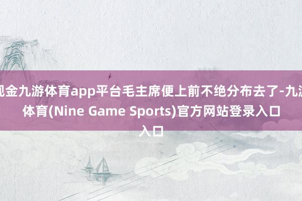 现金九游体育app平台毛主席便上前不绝分布去了-九游体育(Nine Game Sports)官方网站登录入口