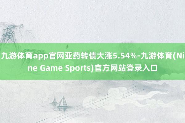 九游体育app官网亚药转债大涨5.54%-九游体育(Nine Game Sports)官方网站登录入口