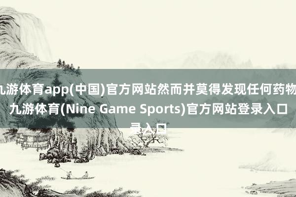 九游体育app(中国)官方网站然而并莫得发现任何药物-九游体育(Nine Game Sports)官方网站登录入口