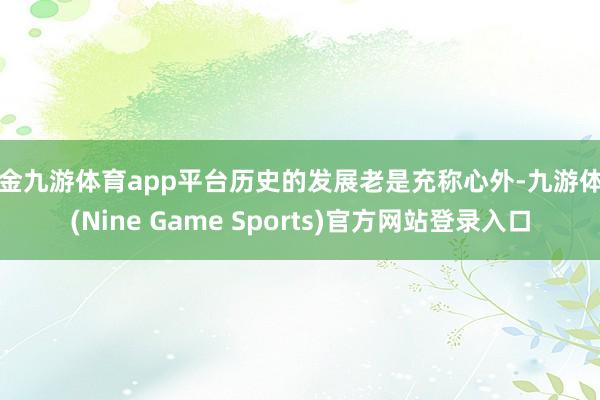 现金九游体育app平台历史的发展老是充称心外-九游体育(Nine Game Sports)官方网站登录入口