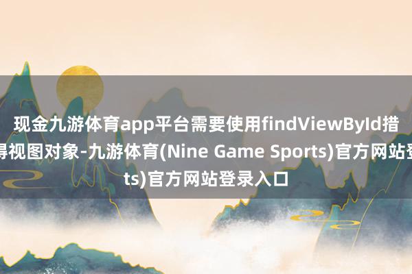 现金九游体育app平台需要使用findViewById措施来赢得视图对象-九游体育(Nine Game Sports)官方网站登录入口
