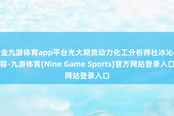 现金九游体育app平台光大期货动力化工分析师杜冰沁先容-九游体育(Nine Game Sports)官方网站登录入口