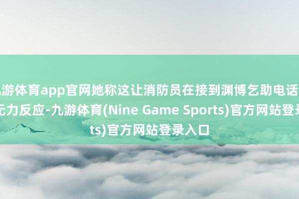 九游体育app官网她称这让消防员在接到渊博乞助电话时根底无力反应-九游体育(Nine Game Sports)官方网站登录入口