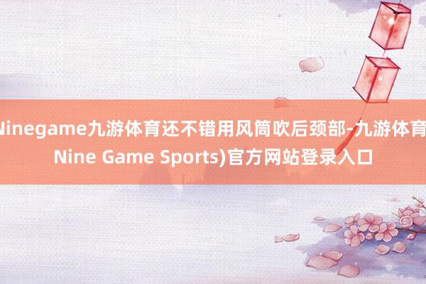 Ninegame九游体育还不错用风筒吹后颈部-九游体育(Nine Game Sports)官方网站登录入口