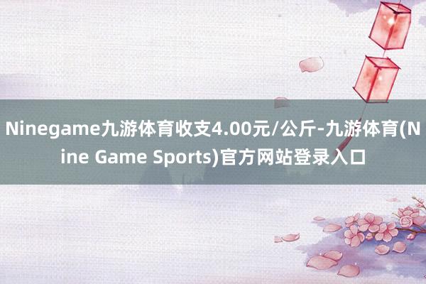 Ninegame九游体育收支4.00元/公斤-九游体育(Nine Game Sports)官方网站登录入口