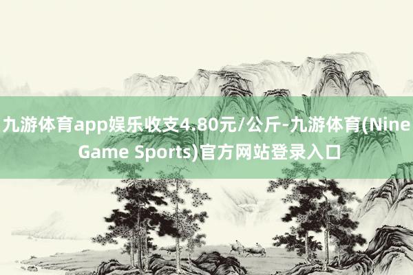 九游体育app娱乐收支4.80元/公斤-九游体育(Nine Game Sports)官方网站登录入口