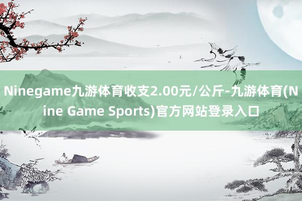 Ninegame九游体育收支2.00元/公斤-九游体育(Nine Game Sports)官方网站登录入口