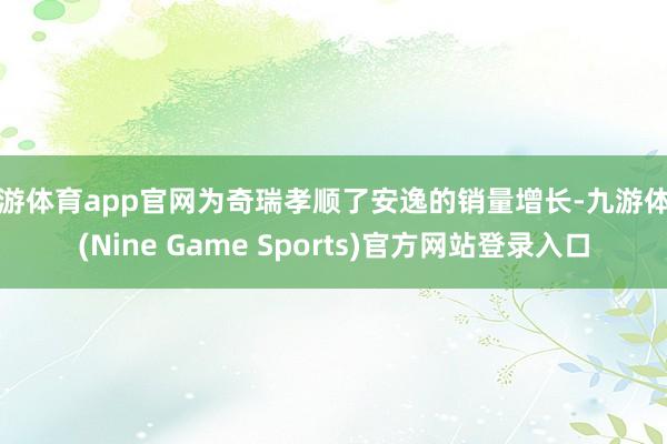 九游体育app官网为奇瑞孝顺了安逸的销量增长-九游体育(Nine Game Sports)官方网站登录入口