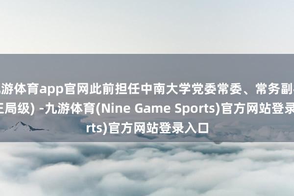 九游体育app官网此前担任中南大学党委常委、常务副校长(正局级) -九游体育(Nine Game Sports)官方网站登录入口