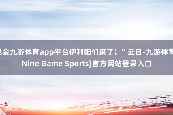 现金九游体育app平台伊利咱们来了！”近日-九游体育(Nine Game Sports)官方网站登录入口