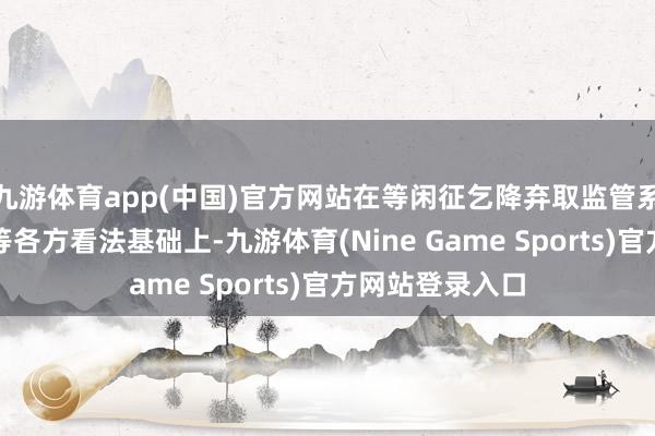 九游体育app(中国)官方网站在等闲征乞降弃取监管系统、保障公司等各方看法基础上-九游体育(Nine Game Sports)官方网站登录入口