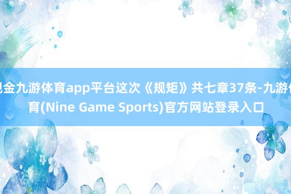 现金九游体育app平台这次《规矩》共七章37条-九游体育(Nine Game Sports)官方网站登录入口