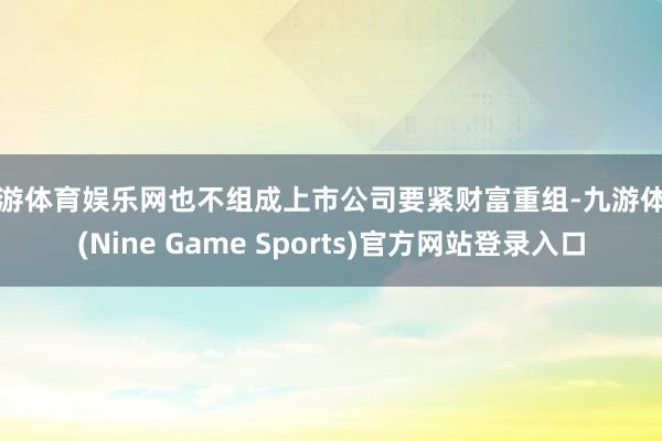 九游体育娱乐网也不组成上市公司要紧财富重组-九游体育(Nine Game Sports)官方网站登录入口