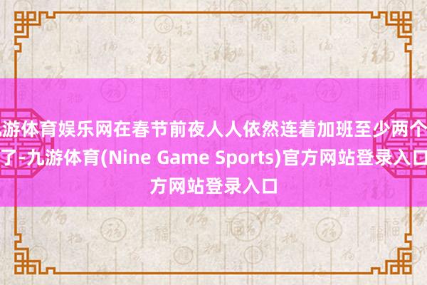 九游体育娱乐网在春节前夜人人依然连着加班至少两个月了-九游体育(Nine Game Sports)官方网站登录入口