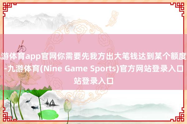 九游体育app官网你需要先我方出大笔钱达到某个额度后-九游体育(Nine Game Sports)官方网站登录入口