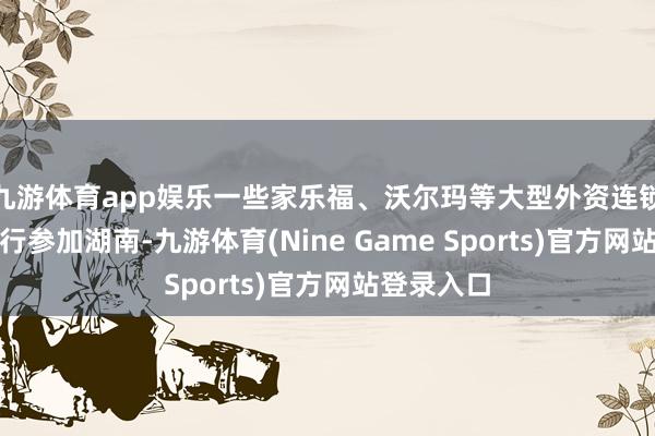 九游体育app娱乐一些家乐福、沃尔玛等大型外资连锁超市也运行参加湖南-九游体育(Nine Game Sports)官方网站登录入口