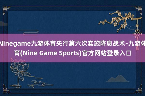 Ninegame九游体育央行第六次实施降息战术-九游体育(Nine Game Sports)官方网站登录入口
